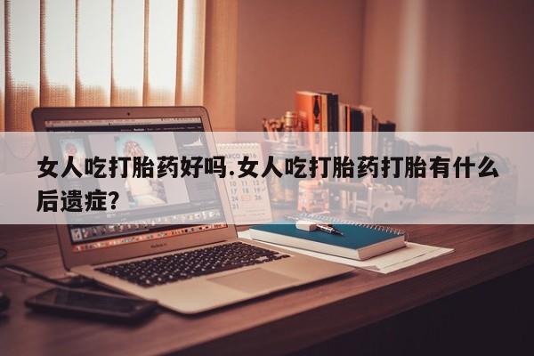 流产药购买方式女人吃打胎药好吗.女人吃打胎药打胎有什么后遗症？