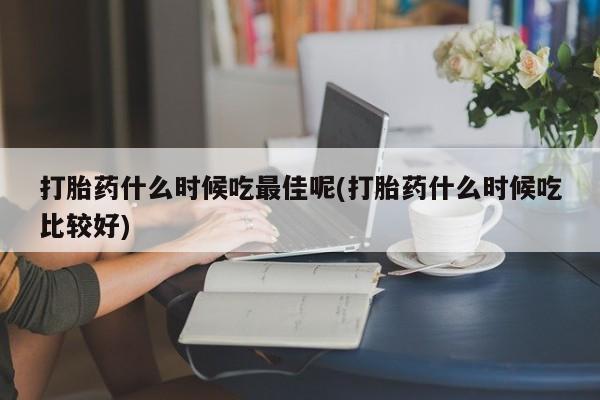 流产药购买方式打胎药什么时候吃最佳呢(打胎药什么时候吃比较好)