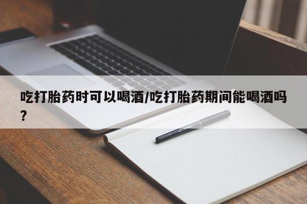 流产药购买方式吃打胎药时可以喝酒/吃打胎药期间能喝酒吗?