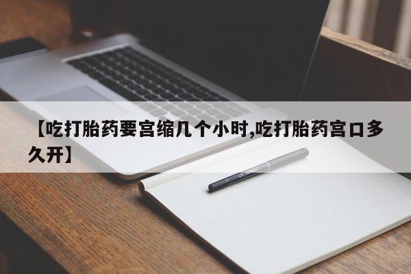 流产药购买方式【吃打胎药要宫缩几个小时,吃打胎药宫口多久开】