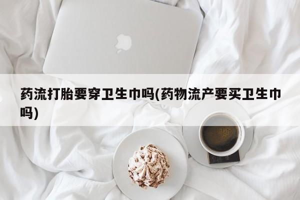 流产药购买方式药流打胎要穿卫生巾吗(药物流产要买卫生巾吗)