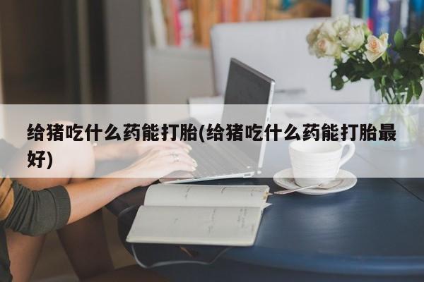流产药购买方式给猪吃什么药能打胎(给猪吃什么药能打胎最好)