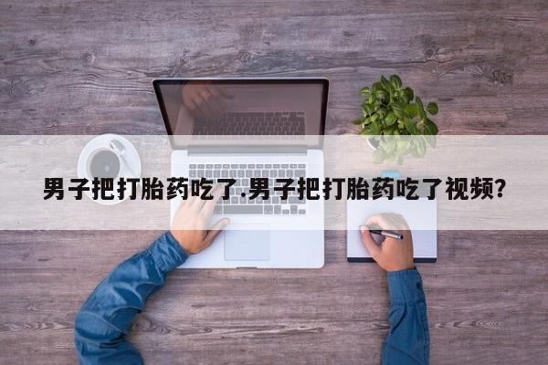 流产药购买方式男子把打胎药吃了.男子把打胎药吃了视频？