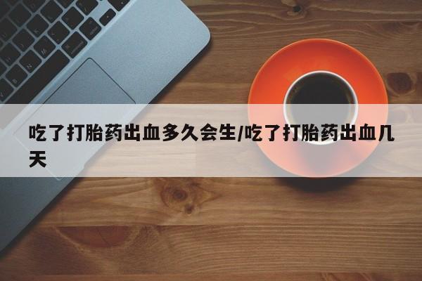 流产药购买方式吃了打胎药出血多久会生/吃了打胎药出血几天