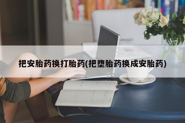 流产药购买方式把安胎药换打胎药(把堕胎药换成安胎药)