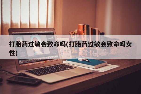 流产药购买方式打胎药过敏会致命吗(打胎药过敏会致命吗女性)