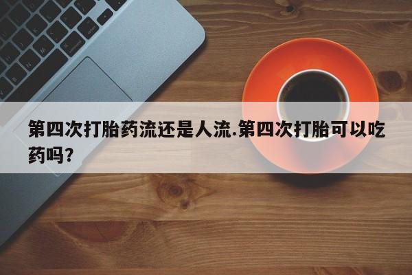 流产药购买方式第四次打胎药流还是人流.第四次打胎可以吃药吗?