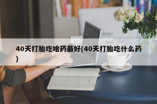 流产药购买方式40天打胎吃啥药最好(40天打胎吃什么药)