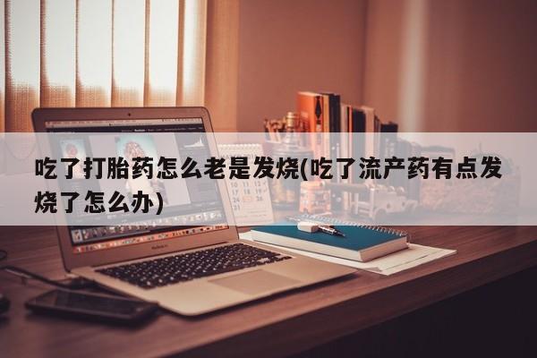 流产药购买方式吃了打胎药怎么老是发烧(吃了流产药有点发烧了怎么办)