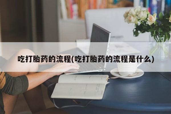 流产药购买方式吃打胎药的流程(吃打胎药的流程是什么)