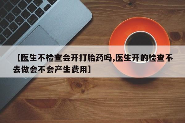 流产药购买方式【医生不检查会开打胎药吗,医生开的检查不去做会不会产生费用】