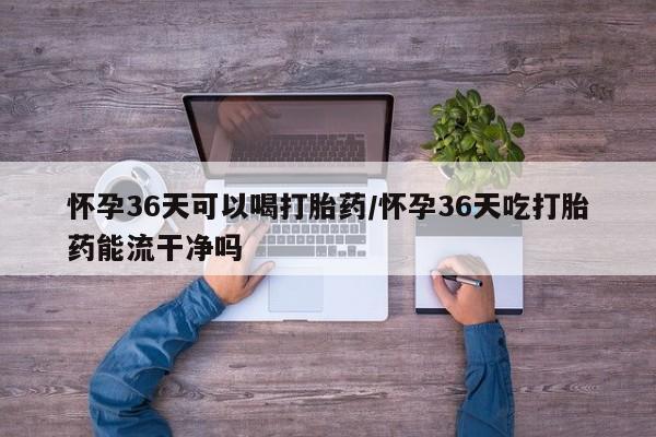 流产药购买方式怀孕36天可以喝打胎药/怀孕36天吃打胎药能流干净吗