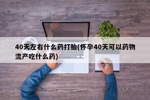 流产药购买方式40天左右什么药打胎(怀孕40天可以药物流产吃什么药)