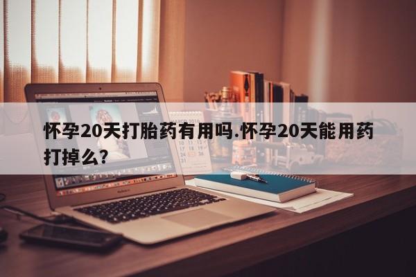 流产药购买方式怀孕20天打胎药有用吗.怀孕20天能用药打掉么？
