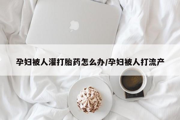 流产药购买方式孕妇被人灌打胎药怎么办/孕妇被人打流产