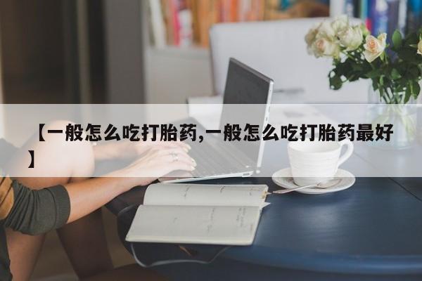 流产药购买方式【一般怎么吃打胎药,一般怎么吃打胎药最好】