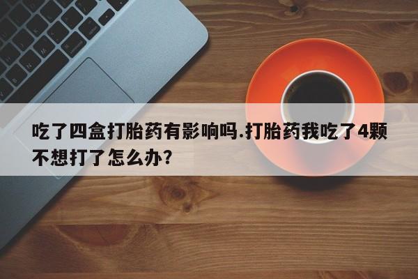 流产药购买方式吃了四盒打胎药有影响吗.打胎药我吃了4颗不想打了怎么办？