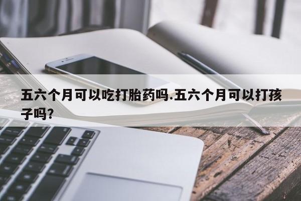 流产药购买方式五六个月可以吃打胎药吗.五六个月可以打孩子吗？