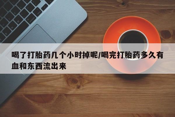 流产药购买方式喝了打胎药几个小时掉呢/喝完打胎药多久有血和东西流出来