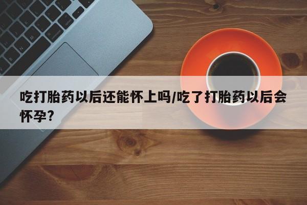流产药购买方式吃打胎药以后还能怀上吗/吃了打胎药以后会怀孕?