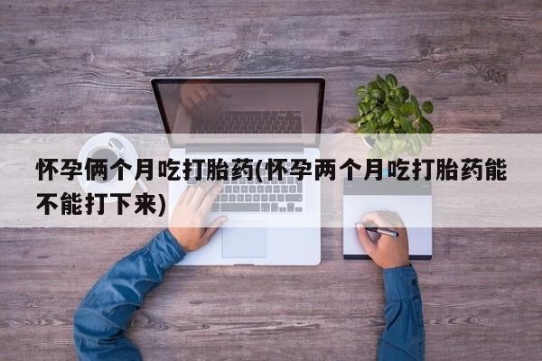 流产药购买方式怀孕俩个月吃打胎药(怀孕两个月吃打胎药能不能打下来)