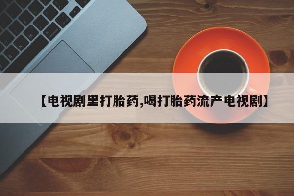 流产药购买方式【电视剧里打胎药,喝打胎药流产电视剧】