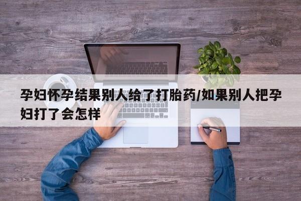 流产药购买方式孕妇怀孕结果别人给了打胎药/如果别人把孕妇打了会怎样