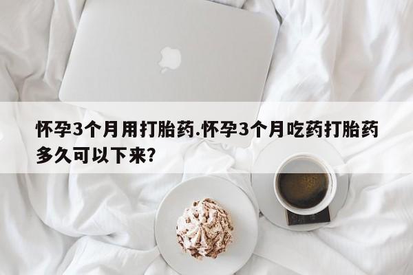 流产药购买方式怀孕3个月用打胎药.怀孕3个月吃药打胎药多久可以下来？