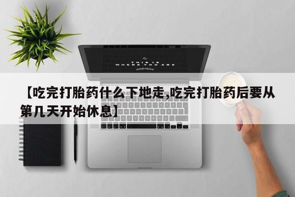流产药购买方式【吃完打胎药什么下地走,吃完打胎药后要从第几天开始休息】