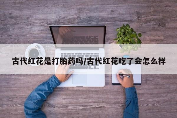 流产药购买方式古代红花是打胎药吗/古代红花吃了会怎么样