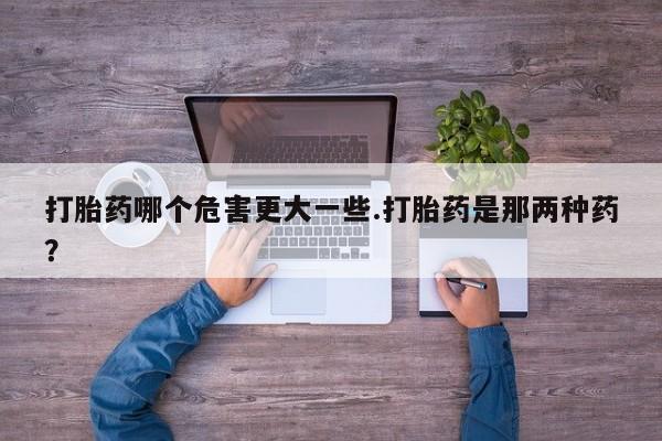 流产药购买方式打胎药哪个危害更大一些.打胎药是那两种药？