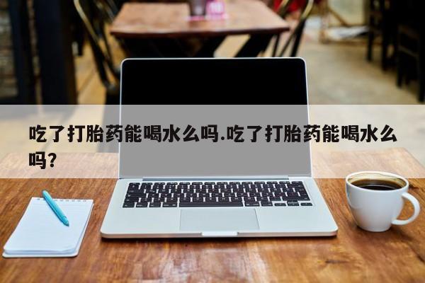 流产药购买方式吃了打胎药能喝水么吗.吃了打胎药能喝水么吗？