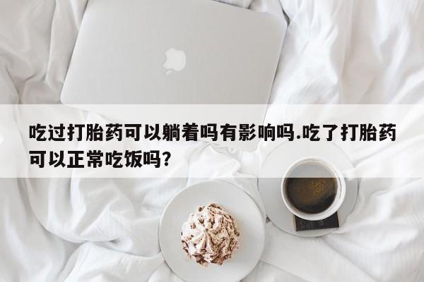 流产药购买方式吃过打胎药可以躺着吗有影响吗.吃了打胎药可以正常吃饭吗？