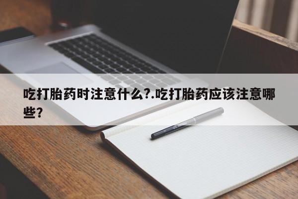 流产药购买方式吃打胎药时注意什么?.吃打胎药应该注意哪些？
