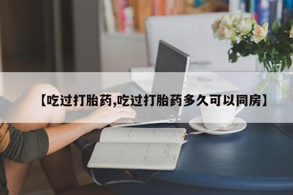 流产药购买方式【吃过打胎药,吃过打胎药多久可以同房】