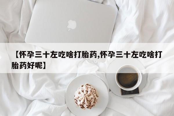 流产药购买方式【怀孕三十左吃啥打胎药,怀孕三十左吃啥打胎药好呢】
