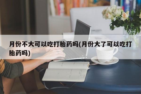 流产药购买方式月份不大可以吃打胎药吗(月份大了可以吃打胎药吗)
