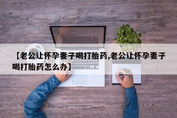 流产药购买方式【老公让怀孕妻子喝打胎药,老公让怀孕妻子喝打胎药怎么办】