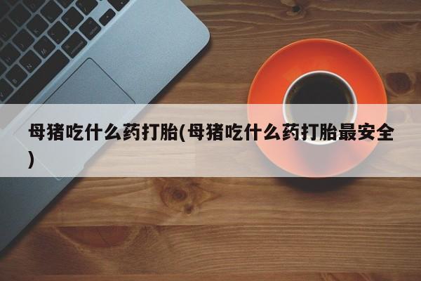 流产药购买方式母猪吃什么药打胎(母猪吃什么药打胎最安全)