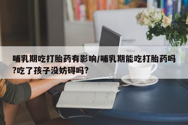 流产药购买方式哺乳期吃打胎药有影响/哺乳期能吃打胎药吗?吃了孩子没妨碍吗?