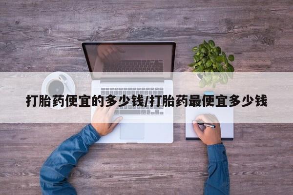 流产药购买方式打胎药便宜的多少钱/打胎药最便宜多少钱