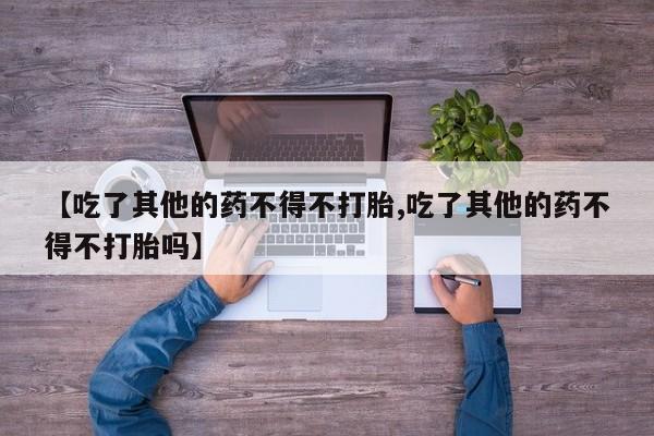 流产药购买方式【吃了其他的药不得不打胎,吃了其他的药不得不打胎吗】